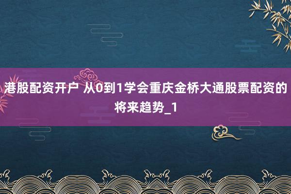 港股配资开户 从0到1学会重庆金桥大通股票配资的将来趋势_1