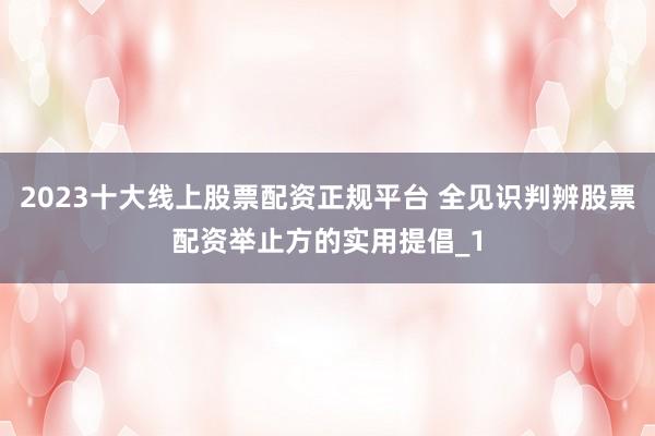 2023十大线上股票配资正规平台 全见识判辨股票配资举止方的实用提倡_1