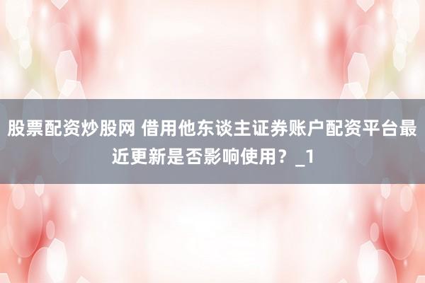 股票配资炒股网 借用他东谈主证券账户配资平台最近更新是否影响使用？_1