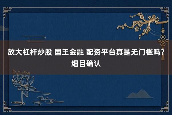 放大杠杆炒股 国王金融 配资平台真是无门槛吗？细目确认