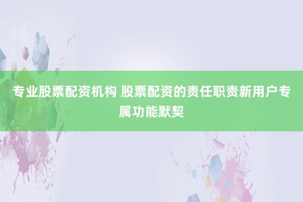 专业股票配资机构 股票配资的责任职责新用户专属功能默契