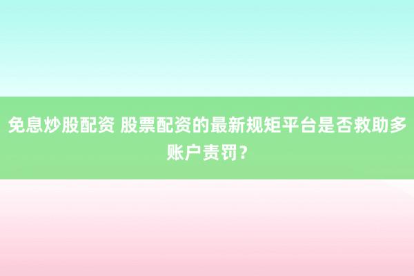 免息炒股配资 股票配资的最新规矩平台是否救助多账户责罚？
