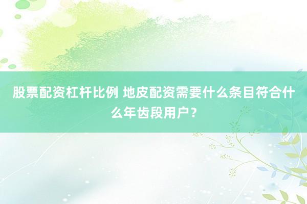 股票配资杠杆比例 地皮配资需要什么条目符合什么年齿段用户？
