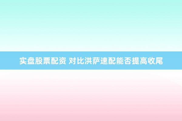 实盘股票配资 对比洪萨速配能否提高收尾