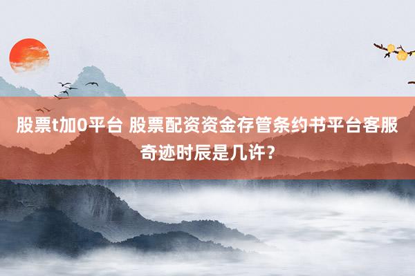 股票t加0平台 股票配资资金存管条约书平台客服奇迹时辰是几许？