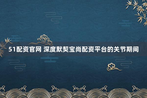 51配资官网 深度默契宝尚配资平台的关节期间