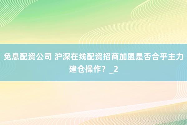 免息配资公司 沪深在线配资招商加盟是否合乎主力建仓操作？_2